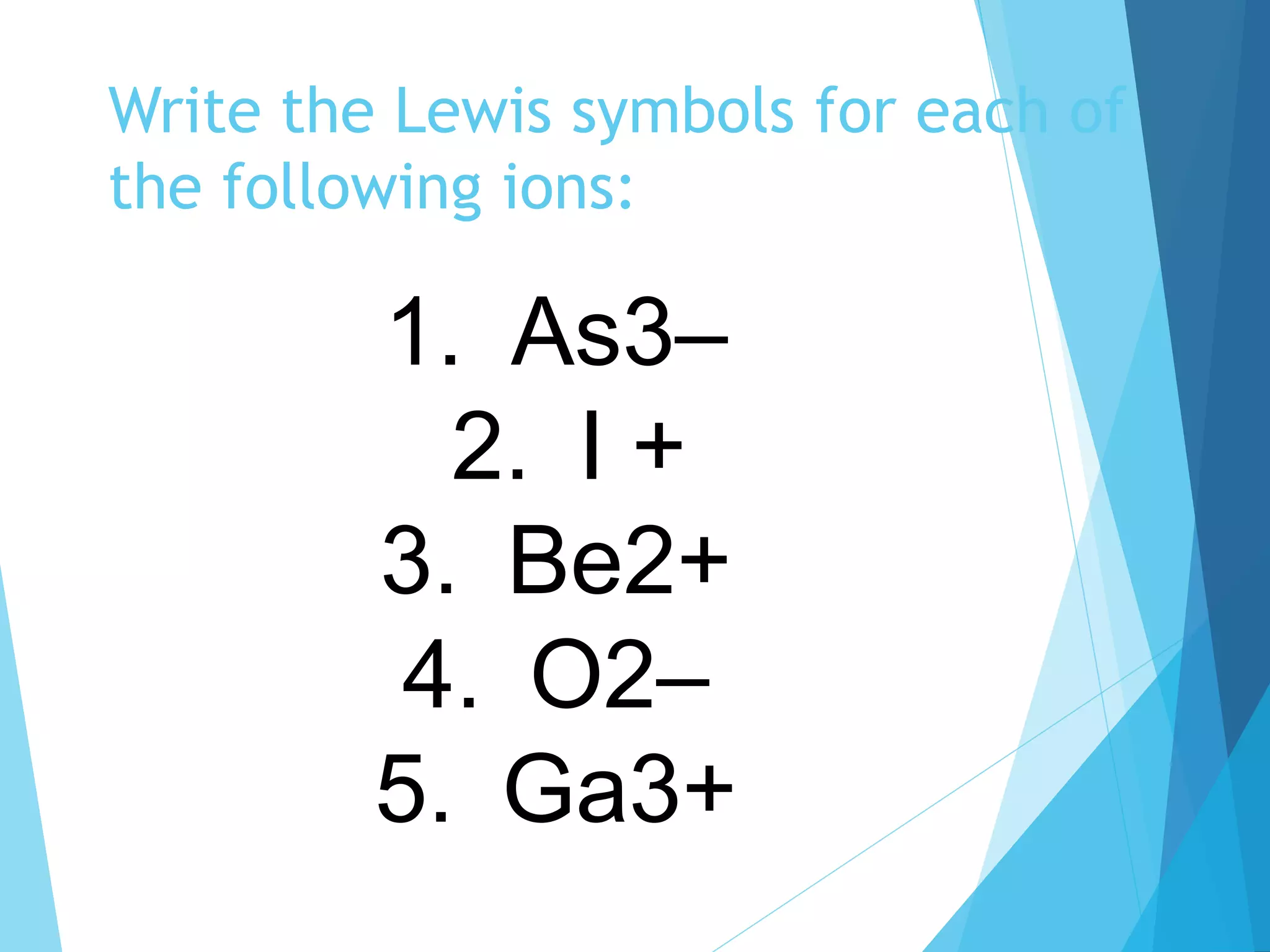 Write the Lewis symbols for each of
the following ions:
1. As3–
2. I +
3. Be2+
4. O2–
5. Ga3+
 