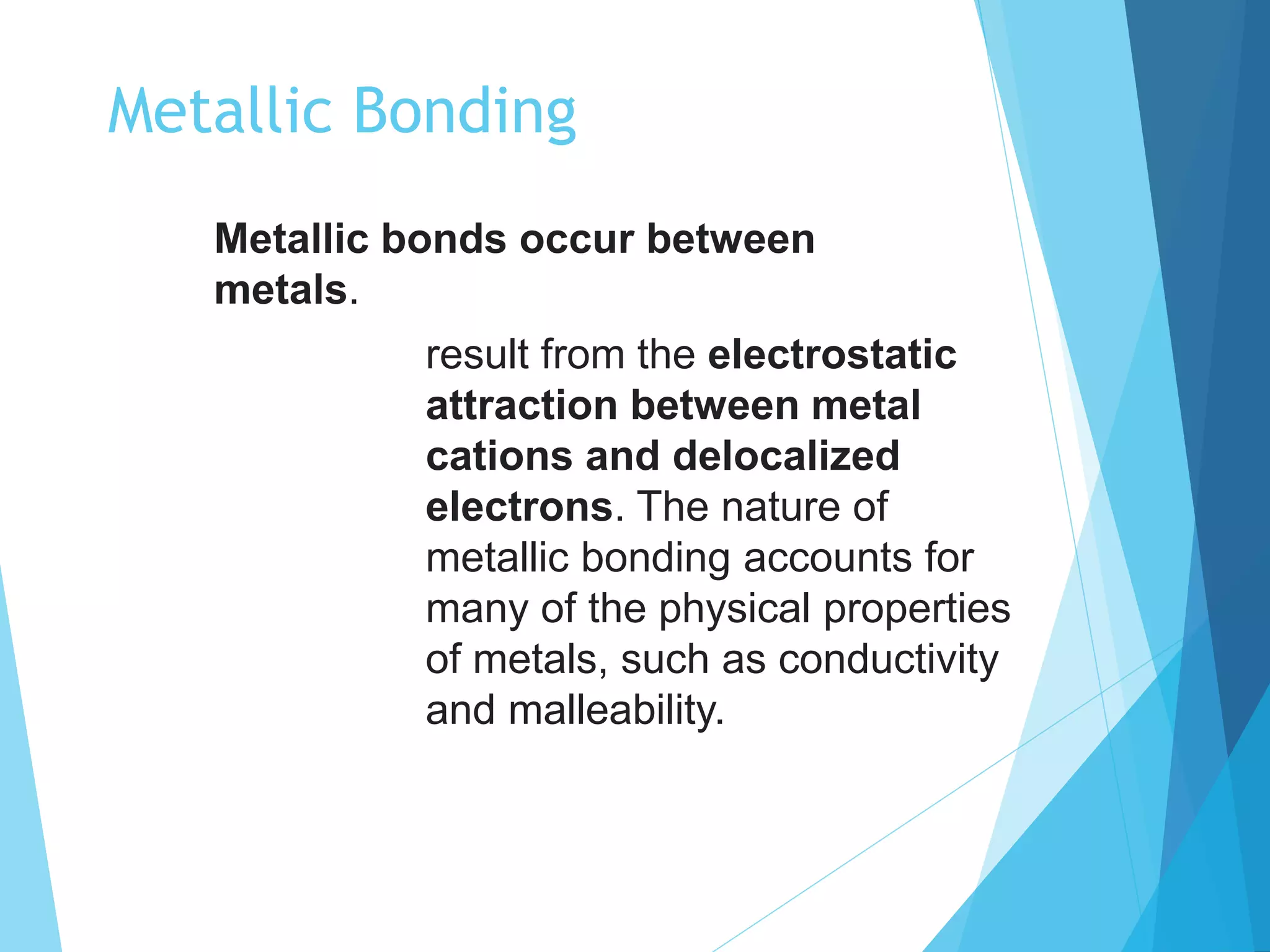 Metallic Bonding
Metallic bonds occur between
metals.
result from the electrostatic
attraction between metal
cations and delocalized
electrons. The nature of
metallic bonding accounts for
many of the physical properties
of metals, such as conductivity
and malleability.
 