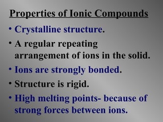 Properties of Ionic Compounds
• Crystalline structure.
• A regular repeating
arrangement of ions in the solid.
• Ions are strongly bonded.
• Structure is rigid.
• High melting points- because of
strong forces between ions.
 