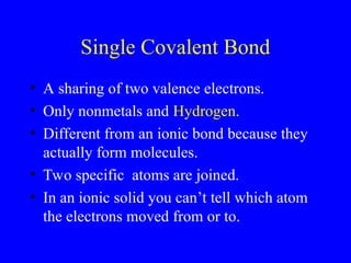 Single Covalent Bond
• A sharing of two valence electrons.
• Only nonmetals and Hydrogen.
• Different from an ionic bond because they
actually form molecules.
• Two specific atoms are joined.
• In an ionic solid you can’t tell which atom
the electrons moved from or to.
 