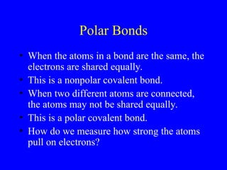 Polar Bonds
• When the atoms in a bond are the same, the
electrons are shared equally.
• This is a nonpolar covalent bond.
• When two different atoms are connected,
the atoms may not be shared equally.
• This is a polar covalent bond.
• How do we measure how strong the atoms
pull on electrons?
 