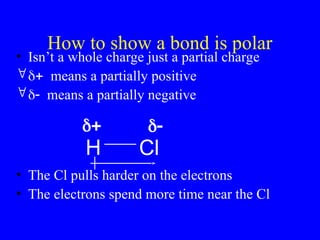 How to show a bond is polar
• Isn’t a whole charge just a partial charge
means a partially positive
means a partially negative
• The Cl pulls harder on the electrons
• The electrons spend more time near the Cl
H Cl
 
 
