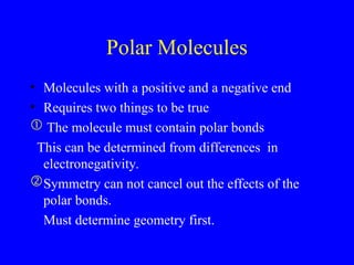 Polar Molecules
• Molecules with a positive and a negative end
• Requires two things to be true
 The molecule must contain polar bonds
This can be determined from differences in
electronegativity.
Symmetry can not cancel out the effects of the
polar bonds.
 Must determine geometry first.
 