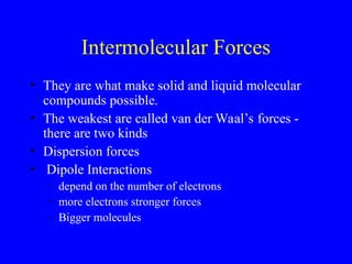 Intermolecular Forces
• They are what make solid and liquid molecular
compounds possible.
• The weakest are called van der Waal’s forces -
there are two kinds
• Dispersion forces
• Dipole Interactions
– depend on the number of electrons
– more electrons stronger forces
– Bigger molecules
 