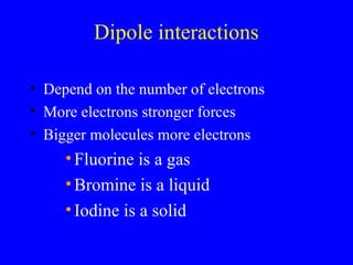 Dipole interactions
• Depend on the number of electrons
• More electrons stronger forces
• Bigger molecules more electrons
•Fluorine is a gas
•Bromine is a liquid
•Iodine is a solid
 