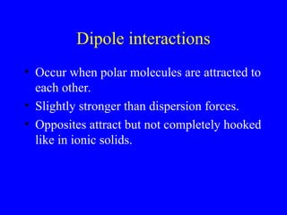 Dipole interactions
• Occur when polar molecules are attracted to
each other.
• Slightly stronger than dispersion forces.
• Opposites attract but not completely hooked
like in ionic solids.
 