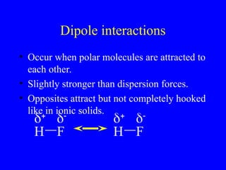 Dipole interactions
• Occur when polar molecules are attracted to
each other.
• Slightly stronger than dispersion forces.
• Opposites attract but not completely hooked
like in ionic solids.
H F


H F


 