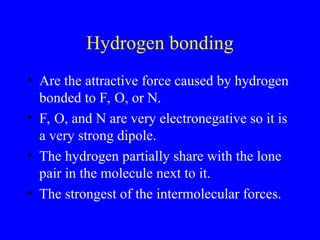 Hydrogen bonding
• Are the attractive force caused by hydrogen
bonded to F, O, or N.
• F, O, and N are very electronegative so it is
a very strong dipole.
• The hydrogen partially share with the lone
pair in the molecule next to it.
• The strongest of the intermolecular forces.
 