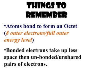 Things to
remember
•Atoms bond to form an Octet
(8 outer electrons/full outer
energy level)
•Bonded electrons take up less
space then un-bonded/unshared
pairs of electrons.
 