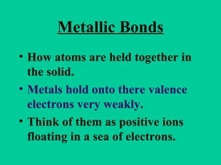 Metallic Bonds
• How atoms are held together in
the solid.
• Metals hold onto there valence
electrons very weakly.
• Think of them as positive ions
floating in a sea of electrons.
 