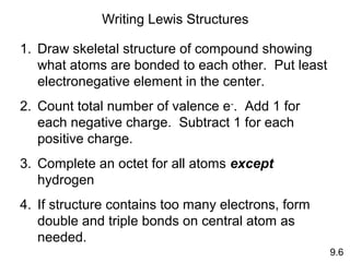 Writing Lewis Structures

1. Draw skeletal structure of compound showing
   what atoms are bonded to each other. Put least
   electronegative element in the center.
2. Count total number of valence e-. Add 1 for
   each negative charge. Subtract 1 for each
   positive charge.
3. Complete an octet for all atoms except
   hydrogen
4. If structure contains too many electrons, form
   double and triple bonds on central atom as
   needed.
                                                    9.6
 