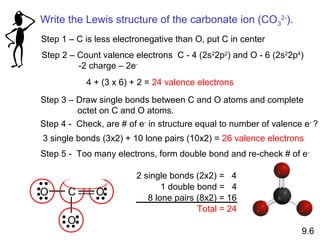 Write the Lewis structure of the carbonate ion (CO 32-).
Step 1 – C is less electronegative than O, put C in center
Step 2 – Count valence electrons C - 4 (2s22p2) and O - 6 (2s22p4)
         -2 charge – 2e-
           4 + (3 x 6) + 2 = 24 valence electrons
Step 3 – Draw single bonds between C and O atoms and complete
         octet on C and O atoms.
Step 4 - Check, are # of e- in structure equal to number of valence e- ?
3 single bonds (3x2) + 10 lone pairs (10x2) = 26 valence electrons
Step 5 - Too many electrons, form double bond and re-check # of e -

                        2 single bonds (2x2) = 4
                               1 double bond = 4
O      C      O            8 lone pairs (8x2) = 16
                                        Total = 24
       O
                                                                   9.6
 