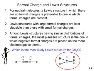 Formal Charge and Lewis Structures
1. For neutral molecules, a Lewis structure in which there
   are no formal charges is preferable to one in which
   formal charges are present.
2. Lewis structures with large formal charges are less
   plausible than those with small formal charges.
3. Among Lewis structures having similar distributions of
   formal charges, the most plausible structure is the one in
   which negative formal charges are placed on the more
   electronegative atoms.
     Which is the most likely Lewis structure for CH2O?

             -1   +1                   H    0    0
       H     C    O    H                    C    O
                                       H
                                                                9.7
 