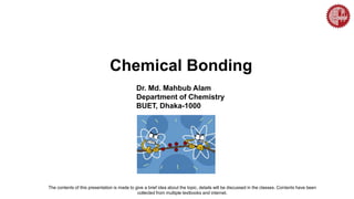 Chemical Bonding
Dr. Md. Mahbub Alam
Department of Chemistry
BUET, Dhaka-1000
The contents of this presentation is made to give a brief idea about the topic, details will be discussed in the classes. Contents have been
collected from multiple textbooks and internet.
 