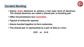  Atoms share electrons to achieve a full outer level of electrons.
The shared electrons are called a shared pair or bonding pair.
 Often found between two nonmetals.
 Typical of molecular species.
 Atoms bonded together to form molecules.
 The shared pair is represented as a pair of dots or a line:
Covalent Bonding
H
••
H or H–H
 