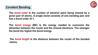 The bond order is the number of electron pairs being shared by a
given pair of atoms. A single bond consists of one bonding pair and
has a bond order of 1.
The bond energy (BE) is the energy needed to overcome the
attraction between the nuclei and the shared electrons. The stronger
the bond the higher the bond energy.
The bond length is the distance between the nuclei of the bonded
atoms.
Covalent Bonding
 