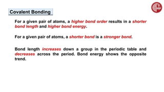 For a given pair of atoms, a higher bond order results in a shorter
bond length and higher bond energy.
For a given pair of atoms, a shorter bond is a stronger bond.
Bond length increases down a group in the periodic table and
decreases across the period. Bond energy shows the opposite
trend.
Covalent Bonding
 