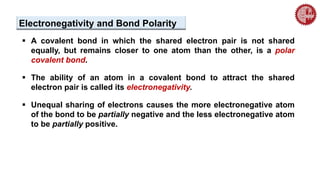  A covalent bond in which the shared electron pair is not shared
equally, but remains closer to one atom than the other, is a polar
covalent bond.
 The ability of an atom in a covalent bond to attract the shared
electron pair is called its electronegativity.
 Unequal sharing of electrons causes the more electronegative atom
of the bond to be partially negative and the less electronegative atom
to be partially positive.
Electronegativity and Bond Polarity
 