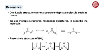 Resonance
• One Lewis structure cannot accurately depict a molecule such as
ozone.
• We use multiple structures, resonance structures, to describe the
molecule.
• Resonance structure of NO3
-
 