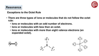 Resonance
Exceptions to the Octet Rule
• There are three types of ions or molecules that do not follow the octet
rule:
• Ions or molecules with an odd number of electrons.
• Ions or molecules with less than an octet.
• Ions or molecules with more than eight valence electrons (an
expanded octet).
..
..
N O
..
.
 