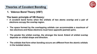 Theories of Covalent Bonding
1. Valence Bond Theory (VBT)
The basic principle of VB theory:
 A covalent bond forms when the orbitals of two atoms overlap and a pair of
electrons occupy the overlap region.
 The space formed by the overlapping orbitals can accommodate a maximum of
two electrons and these electrons must have opposite (paired) spins.
 The greater the orbital overlap, the stronger the bond. Extent of orbital overlap
depends on orbital shape and direction.
 The orbitals that form when bonding occurs are different from the atomic orbitals
in the isolated atoms.
 