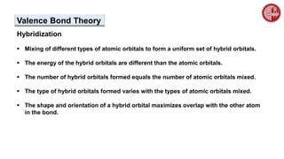 Hybridization
 Mixing of different types of atomic orbitals to form a uniform set of hybrid orbitals.
 The energy of the hybrid orbitals are different than the atomic orbitals.
 The number of hybrid orbitals formed equals the number of atomic orbitals mixed.
 The type of hybrid orbitals formed varies with the types of atomic orbitals mixed.
 The shape and orientation of a hybrid orbital maximizes overlap with the other atom
in the bond.
Valence Bond Theory
 