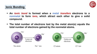  An ionic bond is formed when a metal transfers electrons to a
nonmetal to form ions, which attract each other to give a solid
compound.
 The total number of electrons lost by the metal atom(s) equals the
total number of electrons gained by the nonmetal atoms.
Ionic Bonding
 