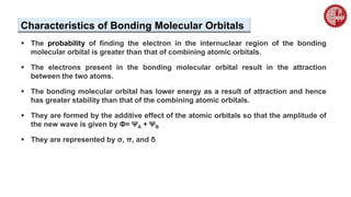  The probability of finding the electron in the internuclear region of the bonding
molecular orbital is greater than that of combining atomic orbitals.
 The electrons present in the bonding molecular orbital result in the attraction
between the two atoms.
 The bonding molecular orbital has lower energy as a result of attraction and hence
has greater stability than that of the combining atomic orbitals.
 They are formed by the additive effect of the atomic orbitals so that the amplitude of
the new wave is given by Φ= ΨA + ΨB
 They are represented by σ, π, and δ
Characteristics of Bonding Molecular Orbitals
 