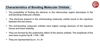  The probability of finding the electron in the internuclear region decreases in the
anti-bonding molecular orbitals.
 The electrons present in the anti-bonding molecular orbital result in the repulsion
between the two atoms.
 The anti-bonding molecular orbitals have higher energy because of the repulsive
forces and lower stability.
 They are formed by the subtractive effect of the atomic orbitals. The amplitude of the
new wave is given by Φ´ = ΨA – ΨB
 They are represented by σ∗, π∗, δ∗
Characteristics of Bonding Molecular Orbitals
 