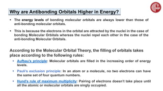  The energy levels of bonding molecular orbitals are always lower than those of
anti-bonding molecular orbitals.
 This is because the electrons in the orbital are attracted by the nuclei in the case of
bonding Molecular Orbitals whereas the nuclei repel each other in the case of the
anti-bonding Molecular Orbitals.
Why are Antibonding Orbitals Higher in Energy?
 Aufbau’s principle: Molecular orbitals are filled in the increasing order of energy
levels.
 Pauli’s exclusion principle: In an atom or a molecule, no two electrons can have
the same set of four quantum numbers.
 Hund’s rule of maximum multiplicity: Pairing of electrons doesn’t take place until
all the atomic or molecular orbitals are singly occupied.
According to the Molecular Orbital Theory, the filling of orbitals takes
place according to the following rules:
 