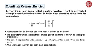 Coordinate Covalent Bonding
A coordinate bond (also called a dative covalent bond) is a covalent
bond (a shared pair of electrons) in which both electrons come from the
same atom.
 Atom that shares an electron pair from itself is termed as the donor.
 The other atom which accepts these shared pair of electrons is known as a receptor
or acceptor.
 The bond is represented with an arrow →, pointing towards acceptor from the donor
atom.
 After sharing of electron pair each atom gets stability.
 