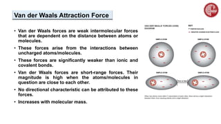 Van der Waals Attraction Force
• Van der Waals forces are weak intermolecular forces
that are dependent on the distance between atoms or
molecules.
• These forces arise from the interactions between
uncharged atoms/molecules.
• These forces are significantly weaker than ionic and
covalent bonds.
• Van der Waals forces are short-range forces. Their
magnitude is high when the atoms/molecules in
question are close to each other.
• No directional characteristic can be attributed to these
forces.
• Increases with molecular mass.
 