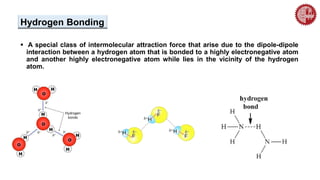 Hydrogen Bonding
 A special class of intermolecular attraction force that arise due to the dipole-dipole
interaction between a hydrogen atom that is bonded to a highly electronegative atom
and another highly electronegative atom while lies in the vicinity of the hydrogen
atom.
 