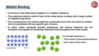 Metallic Bonding
 Is the force, that holds atoms together in a metallic substance.
 The outermost electron shell of each of the metal atoms overlaps with a large number
of neighbouring atoms.
 As a consequence, the valence electrons continually move from one atom to another,
and not associated with any specific pair of atoms.
 In short, unlike covalently bonded substances, the valence electrons are not
localized, and capable of wandering relatively freely throughout the entire crystal.
The strength depends on –
- Total number of delocalized electrons
- Ionic radius of the cation
 