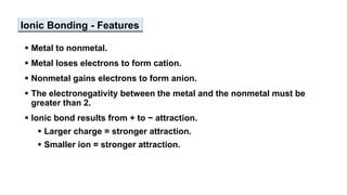 Ionic Bonding - Features
 Metal to nonmetal.
 Metal loses electrons to form cation.
 Nonmetal gains electrons to form anion.
 The electronegativity between the metal and the nonmetal must be
greater than 2.
 Ionic bond results from + to − attraction.
 Larger charge = stronger attraction.
 Smaller ion = stronger attraction.
 