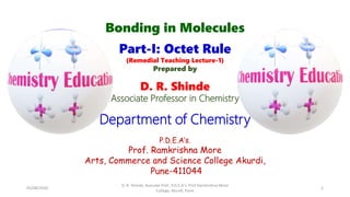Bonding in Molecules
Part-I: Octet Rule
(Remedial Teaching Lecture-1)
Prepared by
D. R. Shinde
Associate Professor in Chemistry
Department of Chemistry
P.D.E.A’s.
Prof. Ramkrishna More
Arts, Commerce and Science College Akurdi,
Pune-411044
05/08/2020
D. R. Shinde, Asociate Prof., P.D.E.A's. Prof Ramkrishna More
College, Akurdi, Pune
1
 