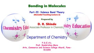 Bonding in Molecules
Part-II: Valence Bond Theory
(Remedial Teaching Lecture-2)
Prepared by
D. R. Shinde
Associate Professor in Chemistry
Department of Chemistry
P.D.E.A’s.
Prof. Ramkrishna More
Arts, Commerce and Science College Akurdi, Pune-
411044
 