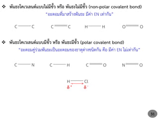 31
 พันธะโคเวเลนต์แบบไม่มีขั้ว หรือ พันธะไม่มีขั้ว (non-polar covalent bond)
“อะตอมที่มาสร้างพันธะ มีค่า EN เท่ากัน”
C C C C H H O O
 พันธะโคเวเลนต์แบบมีขั้ว หรือ พันธะมีขั้ว (polar covalent bond)
“อะตอมคู่ร่วมพันธะเป็นอะตอมของธาตุต่างชนิดกัน คือ มีค่า EN ไม่เท่ากัน”
C N C O
C H N O
H Cl
 +  -
 