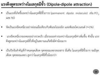 59
 เป็นแรงที่เกิดขึ้นระหว่างโมเลกุลที่มีขั้วถาวร (permanent dipole molecule) เช่น PCl3
และ NO
 จัดเป็นแรงยึดเหนี่ยวอย่างอ่อนเมื่อเทียบกับพันธะไอออนิก และพันธะโคเวเลนต์ (1%)
 แรงยึดเหนี่ยวจะลดลงอย่างรวดเร็ว เมื่อระยะห่างระหว่างโมเลกุลมีค่าเพิ่มขึ้น ดังนั้น แรง
ดึงดูดระหว่างโมเลกุลมีขั้วที่อยู่ในสถานะแก๊สจึงมีค่าน้อยมาก
 เป็นปัจจัยสาคัญที่กาหนดจุดเดือด จุดหลอมเหลวของสาร นั่นคือ โมเลกุลที่มีขั้วมาก จะมีจุด
เดือด จุดหลอมเหลว สูงกว่าโมเลกุลที่มีขั้วน้อยกว่า
แรงดึงดูดระหว่างโมเลกุลมีขั้ว (Dipole-dipole attraction)
 