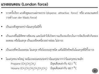  บางครั้งเรียก แรงดึงดูดแบบแผ่กระจาย (disperse attractive force) หรือ แรงแวนเดอร์
วาลส์ (van der Waals force)
 เป็นแรงดึงดูดระหว่างโมเลกุลไม่มีขั้ว
 เป็นแรงที่ไม่มีทิศทางชัดเจน และไม่ทาให้เกิดความเป็นระเบียบในการจัดเรียงตัวกันของ
อะตอม หรือโมเลกุล เป็นแรงยึดเหนี่ยวอย่างอ่อน ไม่ถาวร
 เป็นแรงที่พบในอะตอม โมเลกุล หรือไอออนทุกชนิด แต่ไม่มีอิทธิพลในโมเลกุลที่มีขั้วถาวร
 โมเลกุลขนาดใหญ่ จะมีแรงลอนดอนระหว่างโมเลกุลมากกว่าโมเลกุลขนาดเล็ก
Propane (CH3CH2CH3) มีจุดเดือดเท่ากับ 42.1 C
Hexane (CH3CH2CH2CH2CH2CH3) มีจุดเดือดเท่ากับ 68.7 C
61
แรงลอนดอน (London force)
 