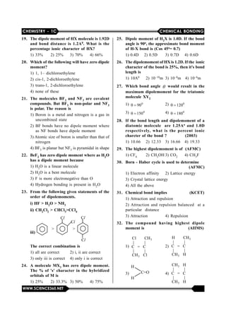 CHEMISTRY - 1C CHEMICAL BONDING
WWW.SCIENCE360.NET
19. The dipole moment of HX molecule is 1.92D
and bond distance is 1.2A0. What is the
percentage ionic character of HX?
1) 33% 2) 25% 3) 70% 4) 66%
20. Which of the following will have zero dipole
moment?
1) 1, 1– dichloroethylene
2) cis-1, 2-dichloroethylene
3) trans-1, 2-dichloroethylene
4) none of these
21. The molecules BF3 and NF3 are covalent
compounds. But BF3 is non-polar and NF3
is polar. The reason is
1) Boron is a metal and nitrogen is a gas in
uncombined  state
2)  BF bonds  have no  dipole moment  where
as NF bonds have dipole moment
3) Atomic size of boron is smaller than that of
nitrogen
4) BF3 is planar but NF3 is pyramidal in shape
22. BeF2 has zero dipole moment where as H2O
has a dipole moment because
1) H2O is a linear molecule
2) H2O is a bent molecule
3) F is more electronegative than O
4) Hydrogen bonding is present in H2O
23. From the following given statements of the
order of dipolemoments.
i) HF > H2O > NH3
ii) CH2Cl2 > CHCl3>CCl4
iii)
> >
Cl
Cl
Cl
Cl
The correct combination is
1) all are correct 2) i, ii are correct
3) only iii is correct 4) only i is correct
24. A molecule MX3 has zero dipole moment.
The % of 's' character in the hybridized
orbitals of M is
1) 25% 2) 33.3% 3) 50% 4) 75%
25. Dipole moment of H2X is 1.0D. If the bond
angle is 90o, the approximate bond moment
of H-X bond is (Cos 45o= 0.7)
1) 0.4D    2) 0.5D 3) 0.7D 4) 0.6D
26. The dipolemoment of HX is 1.2D. If the ionic
character of the bond is 25%, then it's bond
length is
1) 10A0 2) 10–10m 3) 10–8m 4) 10–6m
27. Which bond angle  would result in the
maximum dipolemoment for the triatomic
molecule XY2
1)    0
90 2)    0
120
3)    0
150 4)    0
180
28. If the bond length and dipolemoment of a
diatomic molecule are 1.25Ao and 1.0D
respectively, what is the percent ionic
charcter of the bond ? (2003)
1)  10.66 2)  12.33 3)  16.66 4)  19.33
29. The highest dipolemoment is of (AFMC)
1) CF4 2) CH3OH 3) CO2 4) CH3F
30. Born - Haber cycle is used to determine
(AFMC)
1) Electron affinity 2) Lattice energy
3) Crystal lattice energy
4) All the above
31. Chemical bond implies (KCET)
1) Attraction and repulsion
2) Attraction  and  repulsion  balanced    at  a
particular  distance
3) Attraction 4) Repulsion
32. The compound having highest dipole
moment is (AIIMS)
1) 
3
3
Cl        CH
  |          |
C   =   C
  |          |
 CH    Cl
2) 
3
3
 H        CH
  |          |
C   =   C
  |          |
 CH    H
3) 
H
H
C=O 4) 
3
3
 CH    H
  |          |
C   =   C
  |          |
 CH    H
 