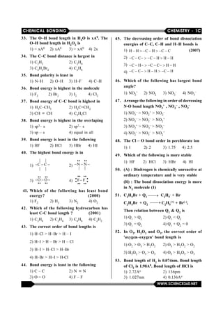 CHEMICAL BONDING CHEMISTRY - 1C
WWW.SCIENCE360.NET
33. The O–H bond length in H2O is xA0. The
O–H bond length in H2O2 is
1) < xA0 2) xA0 3) > xA0 4) 2x
34. The C–C bond distance is largest in
1) C2H2 2) C2H4
3) C2H2Br2 4) C2H6
35. Bond polarity is least in
1) N–H 2) O–H 3) H–F 4) C–H
36. Bond energy is highest in the molecule
1) F2            2) Br2 3) I2 4) Cl2
37. Bond energy of C–C bond is highest in
1) H3C–CH3 2) H2C=CH2
3) CH   CH 4) C2H5Cl
38. Bond energy is highest in the overlaping
1) sp3– s 2) sp2– s
3) sp – s 4) equal in all
39. Bond energy is least in the following
1) HF 2) HCl 3) HBr 4) HI
40. The highest bond energy is in
1)    
    |     |
C C
    |     |
2)    
        
N N
    |     |
3)    
 
 
       
O O
       
4) 
 
 
 
 
   
F F 
      
41. Which of the following has least bond
energy? (2000)
1) F2 2) H2 3) N2 4) O2
42. Which of the following hydrocarbon has
least C-C bond length ? (2001)
1) C2H6 2) C2H4 3) C6H6 4) C2H2
43. The correct order of bond lengths is
1) H–Cl > H–Br > H – I
2) H–I > H – Br > H – Cl
3) H–I > H–Cl > H–Br
4) H–Br > H–I > H-Cl
44. Bond energy is least in the following
1) C – C 2) N   N
3) O = O 4) F – F
45. The decreasing order of bond dissociation
energies of C–C, C–H and H–H bonds is
1)        H H C H C C                (2007)
2)         C C C H H H
3)          C H C C H H
4)         C C H H C H
46. Which of the following has largest bond
angle?
1) NO2
+ 2) NO2 3) NO2
– 4) NO3
–
47. Arrange the following in order of decreasing
N-O bond length NO2
+ , NO2
– , NO3
–
1) NO3
– > NO2
+ > NO2
–
2) NO3
– > NO2
– > NO2
+
3) NO2
+ > NO3
– > NO2
–
4) NO2
– > NO3
– > NO2
+
48. The Cl – O bond order in perchlorate ion
1) 1 2) 2 3) 1.75 4) 2.5
49. Which of the following is more stable
1)  HF       2)  HCl      3)  HBr      4)  HI
50. (A) : Dinitrogen is chemically unreactive at
ordinary temperature and is very stable
(R) : The bond dissociation energy is more
in N2 molecule (1)
51. C2H5Br + Q1  C2H5
. + Br.
C2H5Br + Q2
 C2H5
(+) + Br(–),
Then relation between Q1 & Q2 is
1) Q1 > Q2 2) Q1 < Q2
3) Q1 = Q2 4) Q1 + Q2 = 0
52. In O2, H2O2 and O3, the correct order of
'oxygen–oxygen' bond length is
1) O2 > O3 > H2O2 2) O3 > H2O2 > O2
3) H2O2 > O3 > O2 4) O2 > H2O2 > O3
53. Bond length of H2 is 0.074nm, Bond length
of Cl2 is 1.98A0. Bond length of HCl is
1)  2.72Ao 2)  136pm
3)  1.027nm 4)  0.136Ao
 