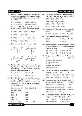 CHEMISTRY - 1C CHEMICAL BONDING
WWW.SCIENCE360.NET
54. Energy required to dissociate 4gm of
gaseous hydrogen in to free gaseous atoms
is 208Kcal at 250C.The bond energy of H–
H would be
1) 54 Kcal/mol 2) 104 Kcal/mol
3) 208 Kcal/mol 4) 20.8 Kcal/mol
55. Average C–H bond energy is 416 kJ.mol–1.
Which of the following is correct? (2004)
1) CH4(g) + 416 kJ   C(g) + 4H(g)
2) CH4(g)  C(g) + 4H(g) + 416 kJ
3) CH4(g) + 1664 kJ   C(g) + 4H(g)
4) CH4(g)  C(g) + 4H(g) + 1664 kJ
56. The resonance hybrid of nitrate ion is
1)  2) 
3)  4) 
57. The bond dissociation of the molecules A2,
B2, C2 are 498, 158, 945 KJ/ mole
respectively. If so, the correct decreasing
order of their bond orders is
1) A2, B2, C2 2) C2, B2, A2
3) C2, A2, B2 4) B2, C2, A2
58. The table shown lists the bond dissociation
energies (Ediss) for single covalent bonds
formed between carbon and atoms of
elements A,B,C and D. Which element has
the smallest atom.
Bond between C Ediss (KJmole-1)
and other atom
A) C –A 240
B) C – B 328
C) C – C 276
D) C – D 485
1) C 2) D 3) A 4) B
59. The correct order of N -O bond length in
NO, NO–
2 , NO–
3 and N2O4 will be (BHU)
1) NO > N2O4 > NO2 > NO3
–
2) NO > NO–
3 > N2O4 > NO–
2
3) NO3
– > NO2
– > N2O4 > NO
4) N2O4 > NO2
– > NO3
– > NO
60. Which of the following has lowest melting
point? (CPMT)
1) Argon 2) NaCl 3) Iron 4) Silicon
61. The C–H bond distance is largest in
1) C2H2 2) C2H4 (MLNR)
3) C6H6 4) C2H4Br2
62. In compounds of type ECl3, where E = B, P.
As or Bi, the angles Cl - E - Cl for different
E are in the order (BHU)
1) B > P = As = Bi 2) B > P > As > Bi
3) B < P = As = Bi 4) B < P < As < Bi
63. The geometry of H2S and its dipole moment
are (AFMC)
1) Angular and non-zero
2) Angular and zero
3) Linear and non-zero
4) Linear and zero
64. The correct order of increasing C-O bond
length of CO, CO 2
3 and CO2 (IIT)
1) CO 2
3 < CO2 < CO 2) CO2 < CO 2
3 < CO
3) CO < CO 2
3 < CO2 4) CO < CO2 < CO 2
3
65. The number and type of bonds between two
carbon atoms in CaC2 are (IIT)
1) One sigma ( ) and one pi (  ) bonds
2) One sigma ( ) and two pi (  ) bonds
3) One sigma ( ) and a half pi (  ) bonds
4) One sigma ( ) bond only
66. KF combines with HF to form KHF2. The
compound contains the species (IIT)
1) K+, F– and H+ 2) K+, F– and HF
3) K+ and [HF2]–1 4) [KHF]+ and F–
 