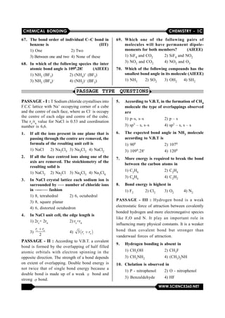 CHEMICAL BONDING CHEMISTRY - 1C
WWW.SCIENCE360.NET
67. The bond order of individual C–C bond in
benzene is (IIT)
1) One  2) Two
3) Between one and two 4) None of these
68. In which of the following species the inter
atomic bond angle is 1090.28! (AIEEE)
1) NH3 (BF3) 2) (NH4)+ (BF3)
3) NH3 (BF4)– 4) (NH2)– (BF3)
69. Which one of the following pairs of
molecules will have permanent dipole-
moments for both members? (AIEEE)
1) SiF4 and CO2 2) SiF4 and NO2
3) NO2 and CO2 4) NO2 and O3
70. Which of the following compounds has the
smallest bond angle in its molecule (AIEEE)
1) NH3 2) SO2 3) OH2 4) SH2
PASSAGE TYPE QUESTIONS
PASSAGE - I : T Sodium chloride crystallises into
F.C.C lattice with Na+ occupying corner of a cube
and the centre of each face, where as Cl– is occupy
the  centre of  each edge  and centre  of  the  cube.
The rc/ra value for NaCl is 0.53 and coordination
number is 6,6.
1. If all the ions present in one plane that is
passing through the centre are removed, the
formula of the resulting unit cell is
1) NaCl 2) Na2Cl3 3) Na3Cl2 4) NaCl2
2. If all the face centred ions along one of the
axis are removed. The stoichiometry of the
resulting solid is
1) NaCl2 2) Na2Cl 3) Na4Cl3 4) Na3Cl4
3. In NaCl crystal lattice each sodium ion is
surrounded by ––– number of chloride ions
in –---––– fashion
1) 8, tetrahedral 2) 6, octahedral
3) 8, square planar
4) 6, distorted octahedron
4. In NaCl unit cell, the edge length is
1) 2rc+ 2ra 2) rc+ra
3) 
2
c ar r
4)   3 c ar r
PASSAGE - II : According to V.B.T. a covalent
bond is formed by  the overlapping of half  filled
atomic  orbitals  with  electron  spinning  in  the
opposite direction. The strength of a bond depends
on extent of overlapping. Double bond energy  is
not twice  that  of  single  bond  energy  because  a
double bond  is made up of a weak    bond and
strong   bond.
5. According to V.B.T, in the formation of CH4
molecule the type of overlappings observed
are
1) p–s, s–s 2) p – s
3) sp3 – s, s–s 4) sp2 – s, s – s
6. The expected bond angle in NH3 molecule
according to V.B.T is
1) 900 2) 1070
3) 1090.28' 4) 1200
7. More energy is required to break the bond
between the carbon atoms in
1) C2H6 2) C2H4
3) C6H6 4) C2H2
8. Bond energy is highest in
1) F2 2) Cl2 3) O2 4) N2
PASSAGE - III : Hydrogen  bond  is  a  weak
electrostatic force of attraction between covalently
bonded hydrogen and more electronegative species
like  F,O  and  N.  It  play  an  important  role  in
influencing many physical constants. It is a weaker
bond  than  covalent  bond  but  stronger  than
vanderwaal forces of attraction.
9. Hydrogen bonding is absent in
1) CH3OH 2) CH3F
3) CH3NH2 4) (CH3)2NH
10. Chelation is observed in
1) P - nitrophenol 2) O - nitrophenol
3)  Benzaldehyde 4) HF
 