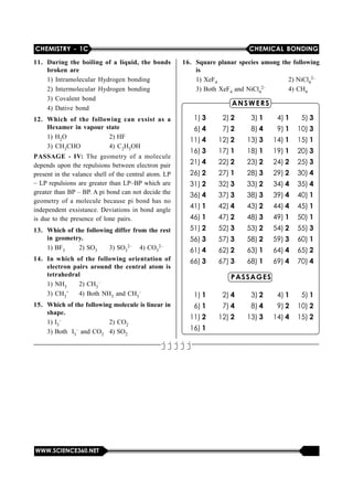 CHEMISTRY - 1C CHEMICAL BONDING
WWW.SCIENCE360.NET
11. During the boiling of a liquid, the bonds
broken are
1)  Intramolecular Hydrogen  bonding
2)  Intermolecular Hydrogen  bonding
3) Covalent bond
4) Dative bond
12. Which of the following can exsist as a
Hexamer in vapour state
1) H2O 2) HF
3) CH3CHO 4) C2H5OH
PASSAGE - IV: The  geometry  of  a  molecule
depends upon the repulsions between electron pair
present in the valance shell of the central atom. LP
– LP repulsions are greater than LP–BP which are
greater than BP – BP. A pi bond can not decide the
geometry of  a molecule  because pi  bond has  no
independent exsistance. Deviations in bond angle
is due to the presence of lone pairs.
13. Which of the following differ from the rest
in geometry.
1) BF3 2) SO3 3) SO3
2– 4) CO3
2–
14. In which of the following orientation of
electron pairs around the central atom is
tetrahedral
1) NH3 2) CH3
–
3) CH3
+ 4) Both NH3 and CH3
–
15. Which of the following molecule is linear in
shape.
1) I3
– 2) CO2
3) Both  I3
– and CO2 4) SO2
16. Square planar species among the following
is
1) XeF4 2) NiCl4
2–
3) Both XeF4 and NiCl4
2– 4) CH4
ANSWERS
1) 3 2) 2 3) 1 4) 1 5) 3
6) 4 7) 2 8) 4 9) 1 10) 3
11) 4 12) 2 13) 3 14) 1 15) 1
16) 3 17) 1 18) 1 19) 1 20) 3
21) 4 22) 2 23) 2 24) 2 25) 3
26) 2 27) 1 28) 3 29) 2 30) 4
31) 2 32) 3 33) 2 34) 4 35) 4
36) 4 37) 3 38) 3 39) 4 40) 1
41) 1 42) 4 43) 2 44) 4 45) 1
46) 1 47) 2 48) 3 49) 1 50) 1
51) 2 52) 3 53) 2 54) 2 55) 3
56) 3 57) 3 58) 2 59) 3 60) 1
61) 4 62) 2 63) 1 64) 4 65) 2
66) 3 67) 3 68) 1 69) 4 70) 4
PASSAGES
1) 1 2) 4 3) 2 4) 1 5) 1
6) 1 7) 4 8) 4 9) 2 10) 2
11) 2 12) 2 13) 3 14) 4 15) 2
16) 1
ANSWERS
jjjjj
 