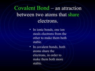 Covalent Bond  –  an attraction between two atoms that  share  electrons. In ionic bonds, one ion steals electrons from the other to make them both stable. In covalent bonds, both atoms share the electrons, in order to make them both more stable. 