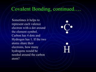 Sometimes it helps to represent each valence electron with a dot around the element symbol. Carbon has 4 dots and Hydrogen has 1. If the two atoms share their electrons, how many hydrogens would be needed around the carbon atom? Covalent Bonding, continued…. 