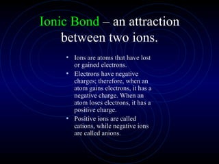 Ionic Bond  – an attraction between two ions. Ions are atoms that have lost or gained electrons. Electrons have negative charges; therefore, when an atom gains electrons, it has a negative charge. When an atom loses electrons, it has a positive charge. Positive ions are called cations, while negative ions are called anions. 