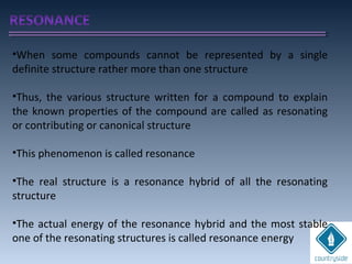 •When some compounds cannot be represented by a single
definite structure rather more than one structure
•Thus, the various structure written for a compound to explain
the known properties of the compound are called as resonating
or contributing or canonical structure
•This phenomenon is called resonance
•The real structure is a resonance hybrid of all the resonating
structure
•The actual energy of the resonance hybrid and the most stable
one of the resonating structures is called resonance energy
 