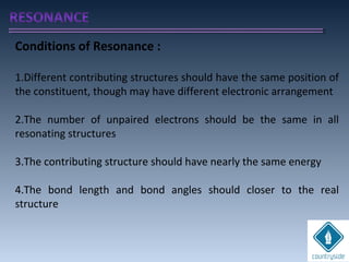 Conditions of Resonance :
1.Different contributing structures should have the same position of
the constituent, though may have different electronic arrangement
2.The number of unpaired electrons should be the same in all
resonating structures
3.The contributing structure should have nearly the same energy
4.The bond length and bond angles should closer to the real
structure
 